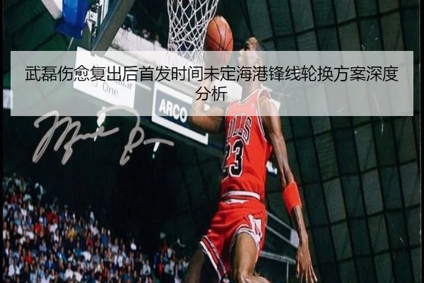 武磊伤愈复出后首发时间未定海港锋线轮换方案深度分析